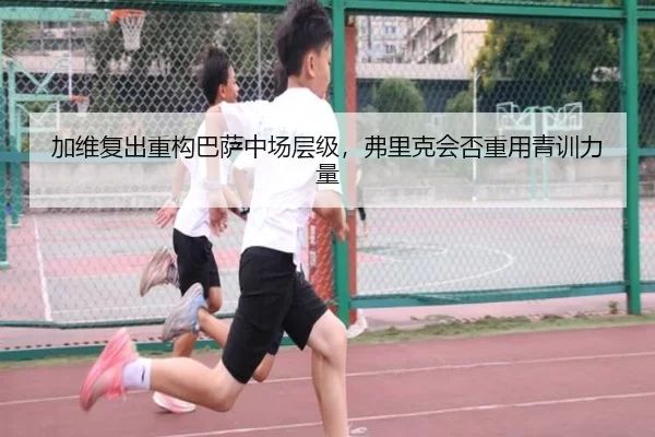 加维复出重构巴萨中场层级，弗里克会否重用青训力量